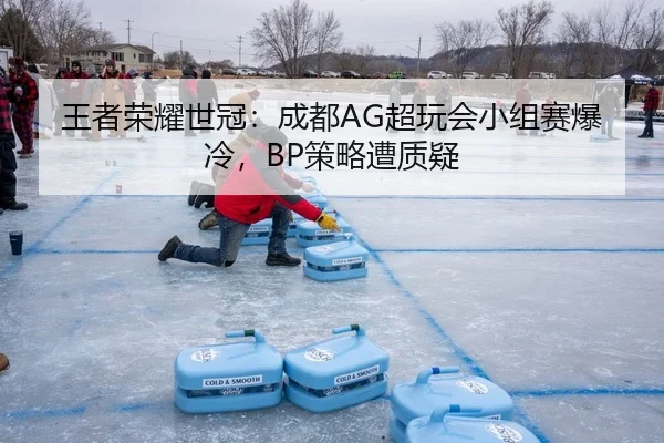 王者荣耀世冠：成都AG超玩会小组赛爆冷，BP策略遭质疑